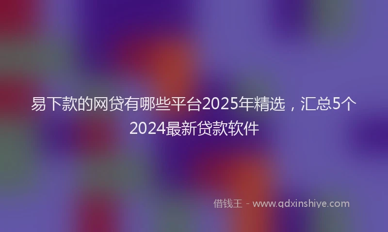 易下款的网贷有哪些平台2025年精选，汇总5个2024最新贷款软件