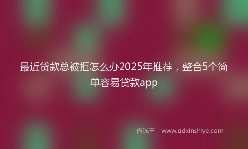 最近贷款总被拒怎么办2025年推荐，整合5个简单容易贷款app