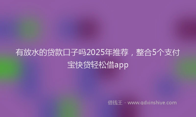 有放水的贷款口子吗2025年推荐，整合5个支付宝快贷轻松借app