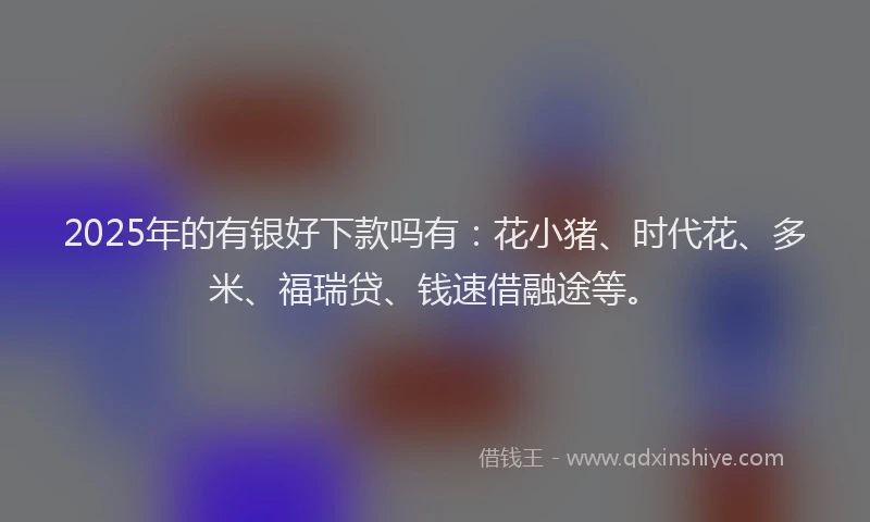 2025年的有银好下款吗有：花小猪、时代花、多米、福瑞贷、钱速借融途等。