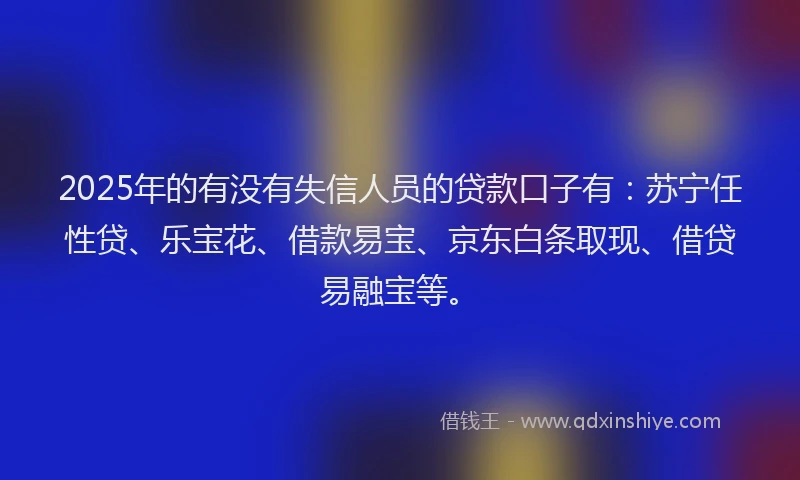 2025年的有没有失信人员的贷款口子有：苏宁任性贷、乐宝花、借款易宝、京东白条取现、借贷易融宝等。