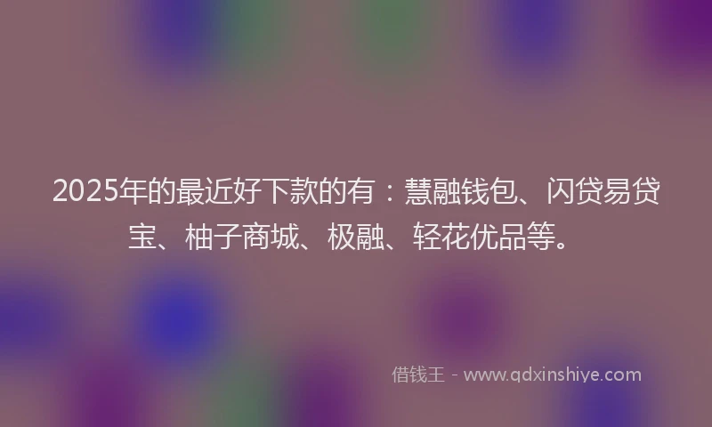 2025年的最近好下款的有：慧融钱包、闪贷易贷宝、柚子商城、极融、轻花优品等。