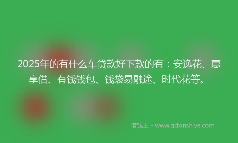 2025年的有什么车贷款好下款的有：安逸花、惠享借、有钱钱包、钱袋易融途、时代花等。