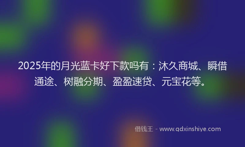 2025年的月光蓝卡好下款吗有：沐久商城、瞬借通途、树融分期、盈盈速贷、元宝花等。