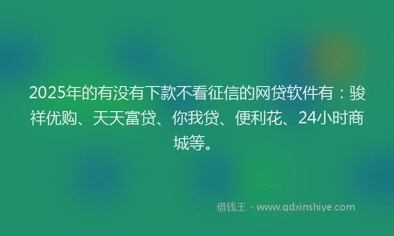 2025年的有没有下款不看征信的网贷软件有：骏祥优购、天天富贷、你我贷、便利花、24小时商城等。