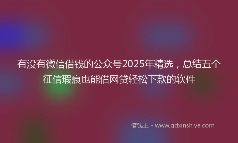 有没有微信借钱的公众号2025年精选，总结五个征信瑕疵也能借网贷轻松下款的软件