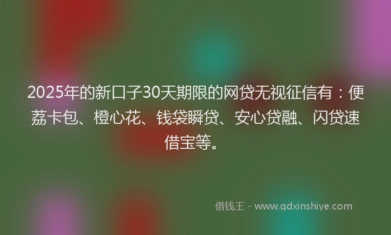 2025年的新口子30天期限的网贷无视征信有：便荔卡包、橙心花、钱袋瞬贷、安心贷融、闪贷速借宝等。