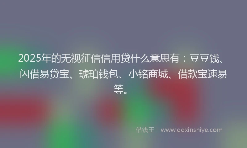2025年的无视征信信用贷什么意思有：豆豆钱、闪借易贷宝、琥珀钱包、小铭商城、借款宝速易等。
