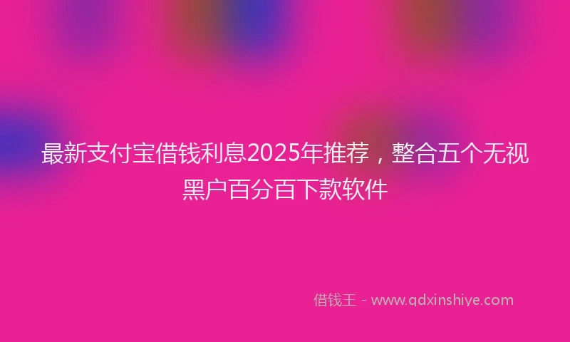 最新支付宝借钱利息2025年推荐，整合五个无视黑户百分百下款软件