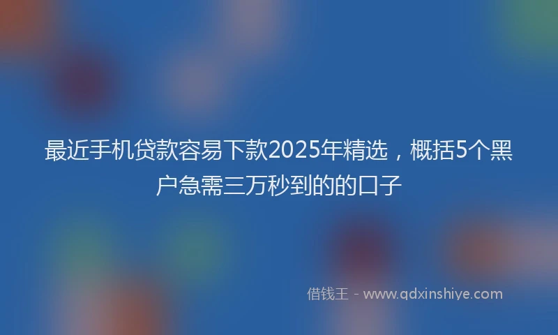 最近手机贷款容易下款2025年精选，概括5个黑户急需三万秒到的的口子