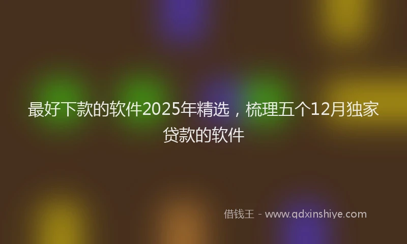 最好下款的软件2025年精选，梳理五个12月独家贷款的软件