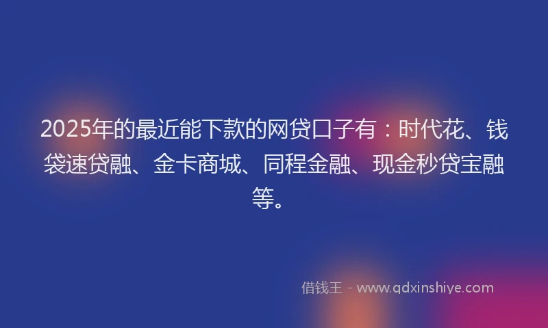 2025年的最近能下款的网贷口子有：时代花、钱袋速贷融、金卡商城、同程金融、现金秒贷宝融等。