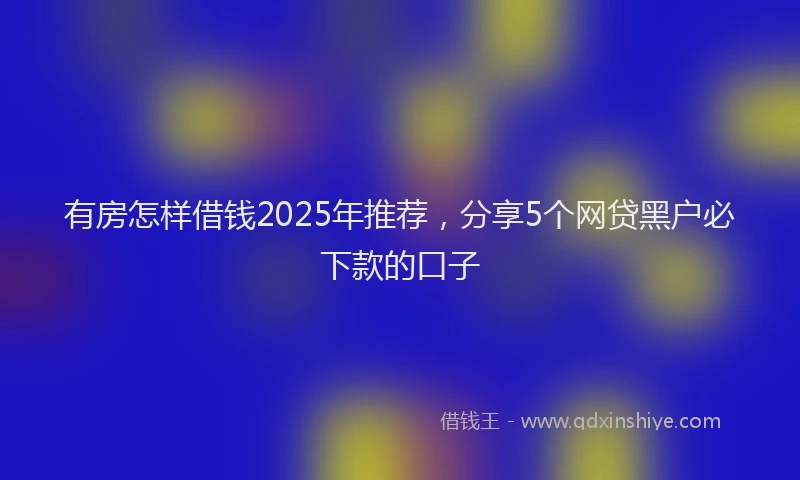 有房怎样借钱2025年推荐，分享5个网贷黑户必下款的口子