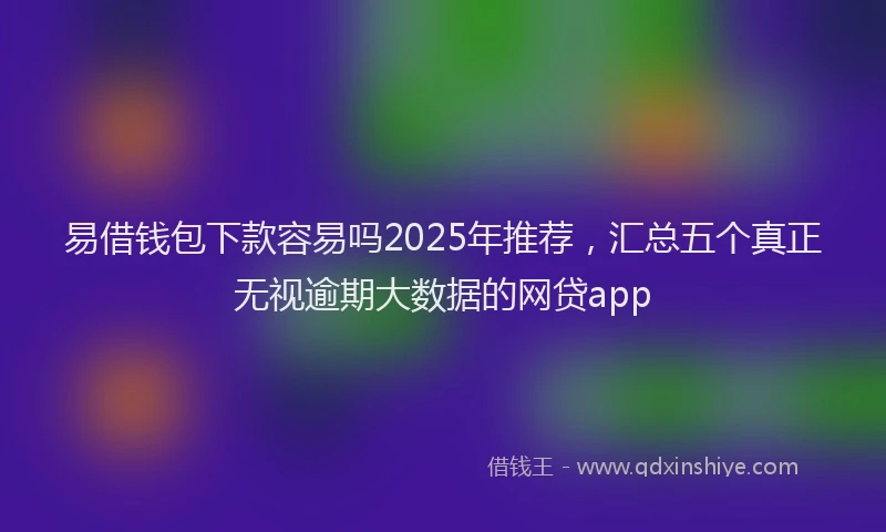 易借钱包下款容易吗2025年推荐，汇总五个真正无视逾期大数据的网贷app