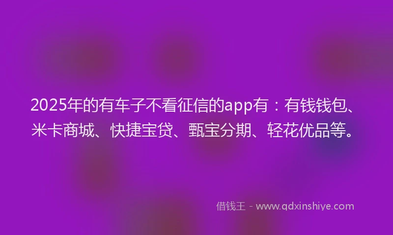 2025年的有车子不看征信的app有：有钱钱包、米卡商城、快捷宝贷、甄宝分期、轻花优品等。