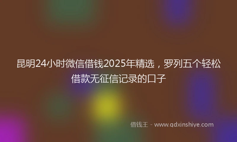 昆明24小时微信借钱2025年精选，罗列五个轻松借款无征信记录的口子
