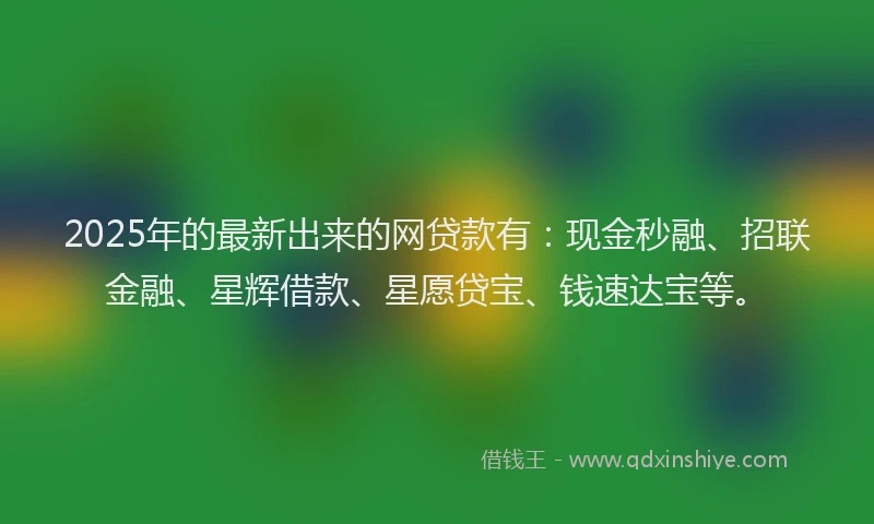 2025年的最新出来的网贷款有：现金秒融、招联金融、星辉借款、星愿贷宝、钱速达宝等。