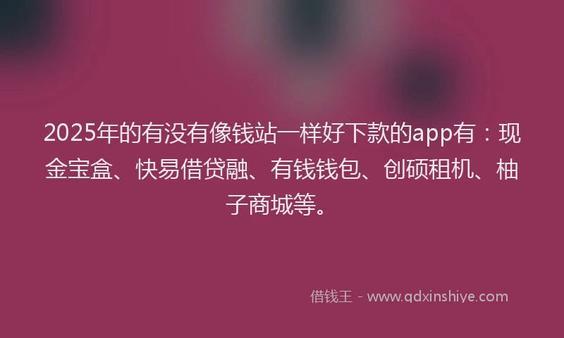 2025年的有没有像钱站一样好下款的app有：现金宝盒、快易借贷融、有钱钱包、创硕租机、柚子商城等。
