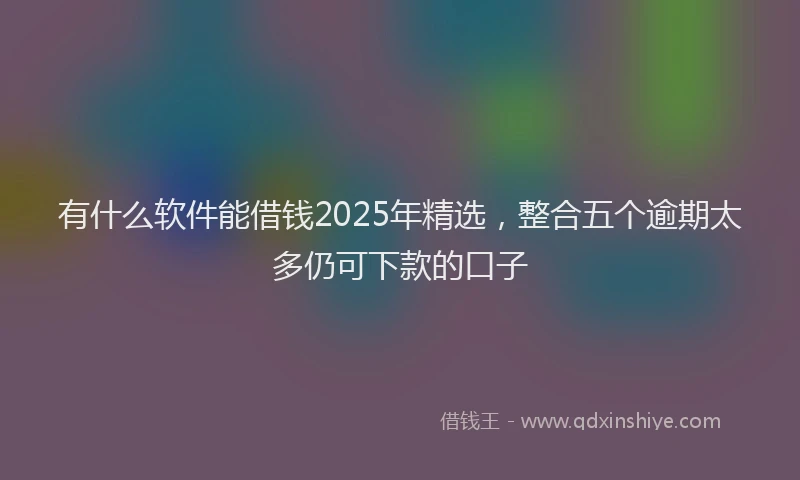 有什么软件能借钱2025年精选，整合五个逾期太多仍可下款的口子