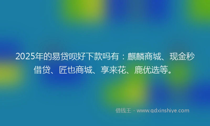 2025年的易贷呗好下款吗有：麒麟商城、现金秒借贷、匠也商城、享来花、鹿优选等。