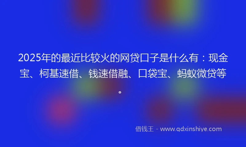 2025年的最近比较火的网贷口子是什么有：现金宝、柯基速借、钱速借融、口袋宝、蚂蚁微贷等。