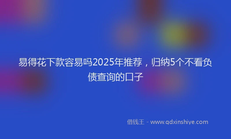 易得花下款容易吗2025年推荐，归纳5个不看负债查询的口子