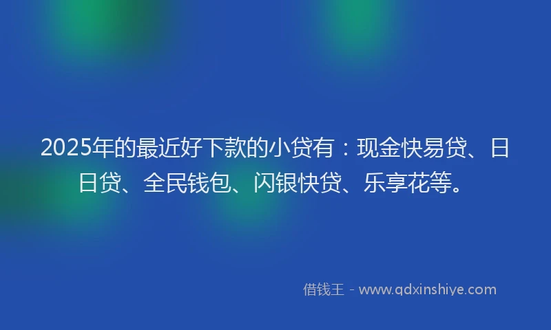 2025年的最近好下款的小贷有：现金快易贷、日日贷、全民钱包、闪银快贷、乐享花等。