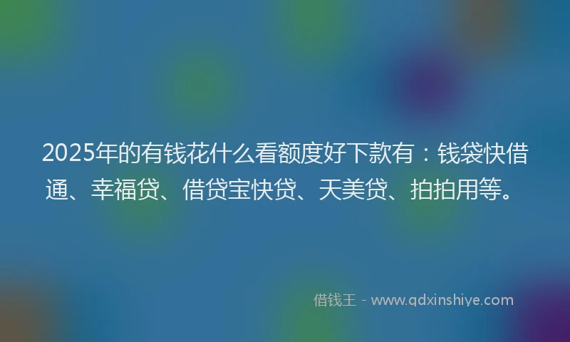 2025年的有钱花什么看额度好下款有：钱袋快借通、幸福贷、借贷宝快贷、天美贷、拍拍用等。