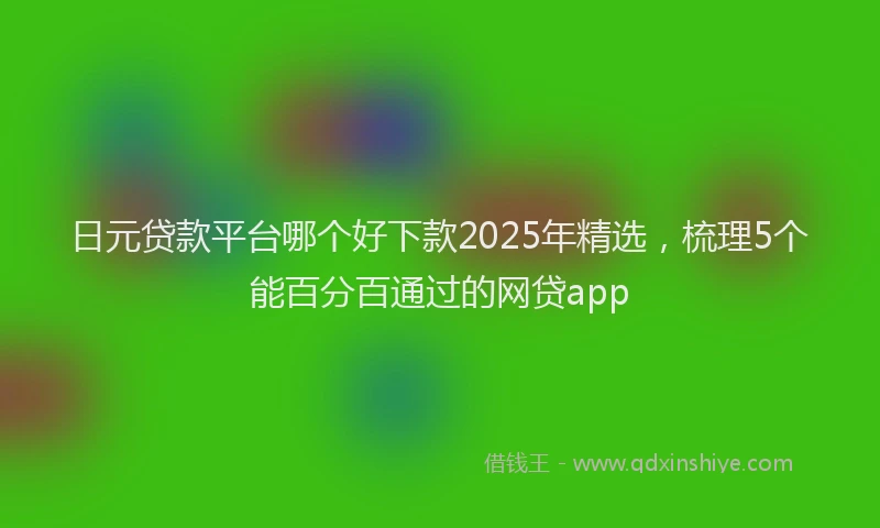 日元贷款平台哪个好下款2025年精选，梳理5个能百分百通过的网贷app