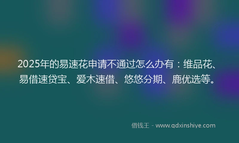 2025年的易速花申请不通过怎么办有：维品花、易借速贷宝、爱木速借、悠悠分期、鹿优选等。