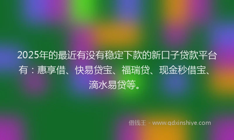 2025年的最近有没有稳定下款的新口子贷款平台有：惠享借、快易贷宝、福瑞贷、现金秒借宝、滴水易贷等。