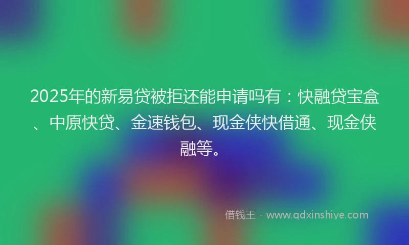 2025年的新易贷被拒还能申请吗有：快融贷宝盒、中原快贷、金速钱包、现金侠快借通、现金侠融等。