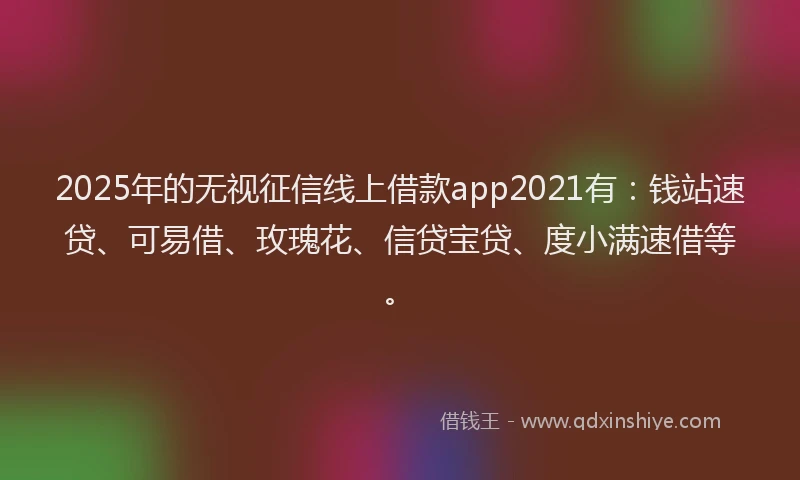 2025年的无视征信线上借款app2021有：钱站速贷、可易借、玫瑰花、信贷宝贷、度小满速借等。