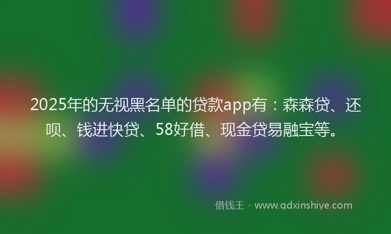 2025年的无视黑名单的贷款app有：森森贷、还呗、钱进快贷、58好借、现金贷易融宝等。