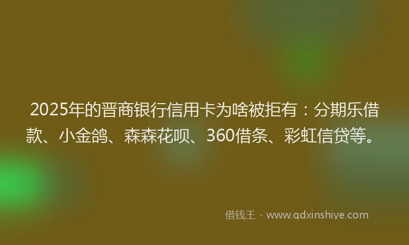 2025年的晋商银行信用卡为啥被拒有：分期乐借款、小金鸽、森森花呗、360借条、彩虹信贷等。