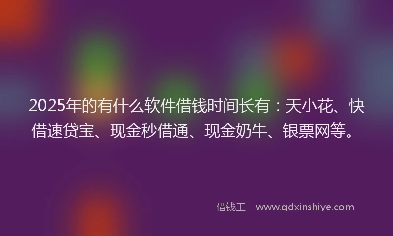 2025年的有什么软件借钱时间长有：天小花、快借速贷宝、现金秒借通、现金奶牛、银票网等。