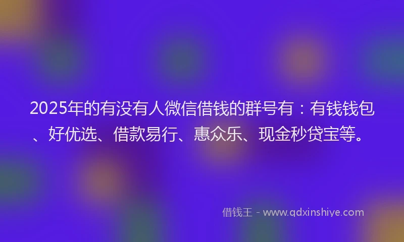 2025年的有没有人微信借钱的群号有：有钱钱包、好优选、借款易行、惠众乐、现金秒贷宝等。