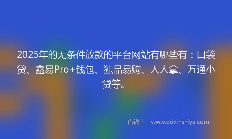 2025年的无条件放款的平台网站有哪些有：口袋贷、鑫易Pro+钱包、独品易购、人人拿、万通小贷等。