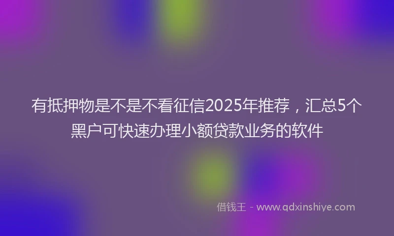 有抵押物是不是不看征信2025年推荐，汇总5个黑户可快速办理小额贷款业务的软件