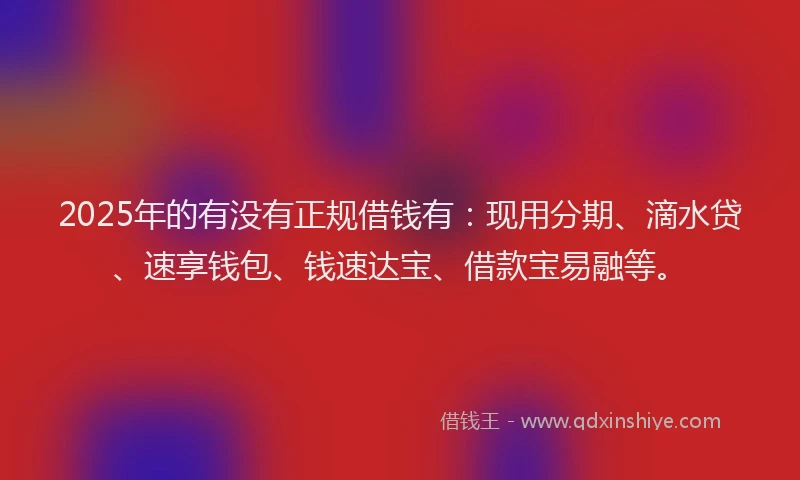 2025年的有没有正规借钱有：现用分期、滴水贷、速享钱包、钱速达宝、借款宝易融等。