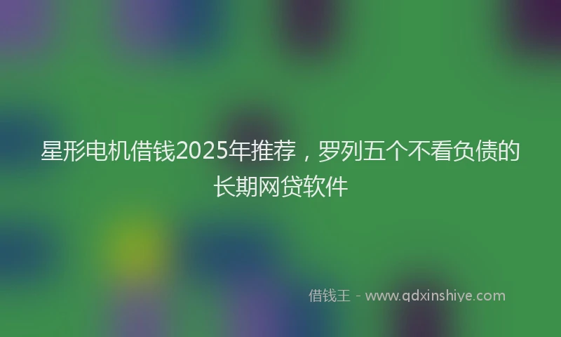 星形电机借钱2025年推荐，罗列五个不看负债的长期网贷软件