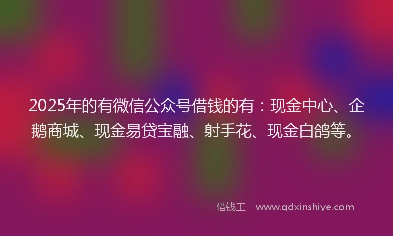 2025年的有微信公众号借钱的有：现金中心、企鹅商城、现金易贷宝融、射手花、现金白鸽等。
