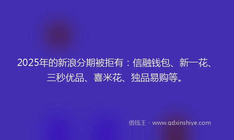 2025年的新浪分期被拒有：信融钱包、新一花、三秒优品、喜米花、独品易购等。