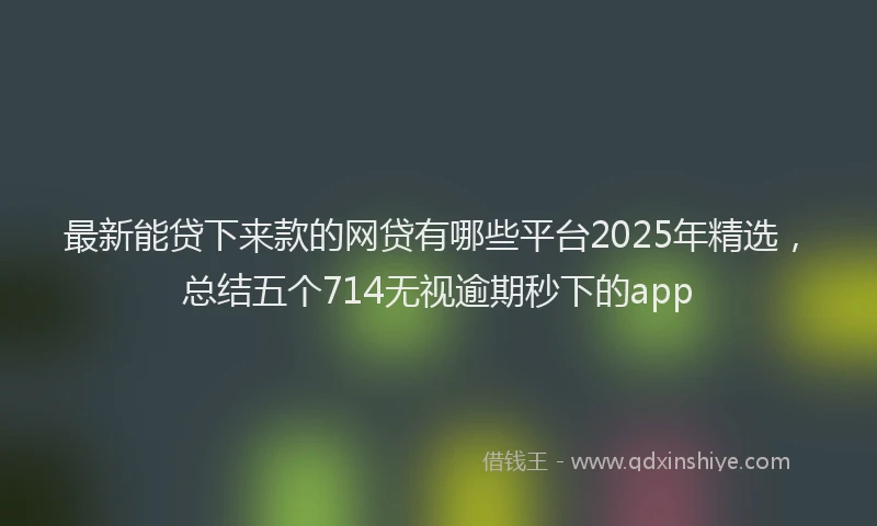 最新能贷下来款的网贷有哪些平台2025年精选，总结五个714无视逾期秒下的app