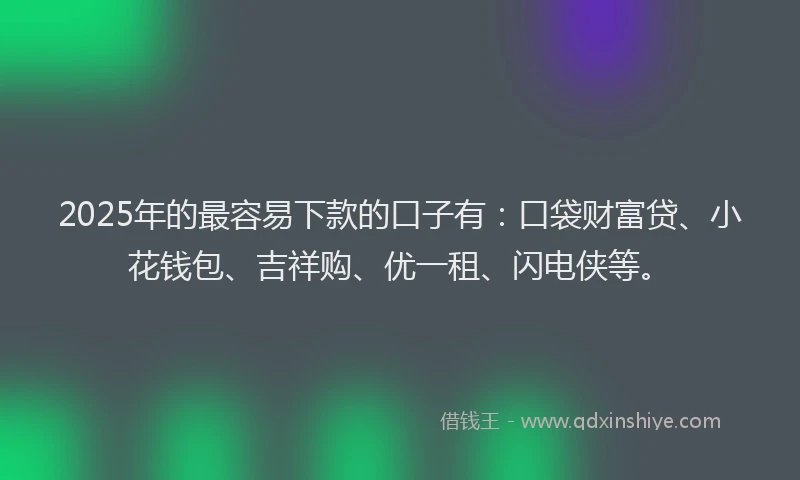 2025年的最容易下款的口子有：口袋财富贷、小花钱包、吉祥购、优一租、闪电侠等。