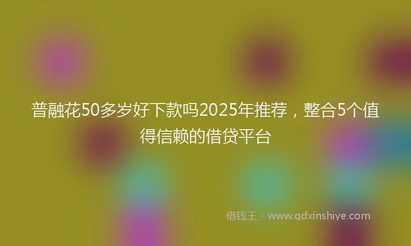普融花50多岁好下款吗2025年推荐，整合5个值得信赖的借贷平台