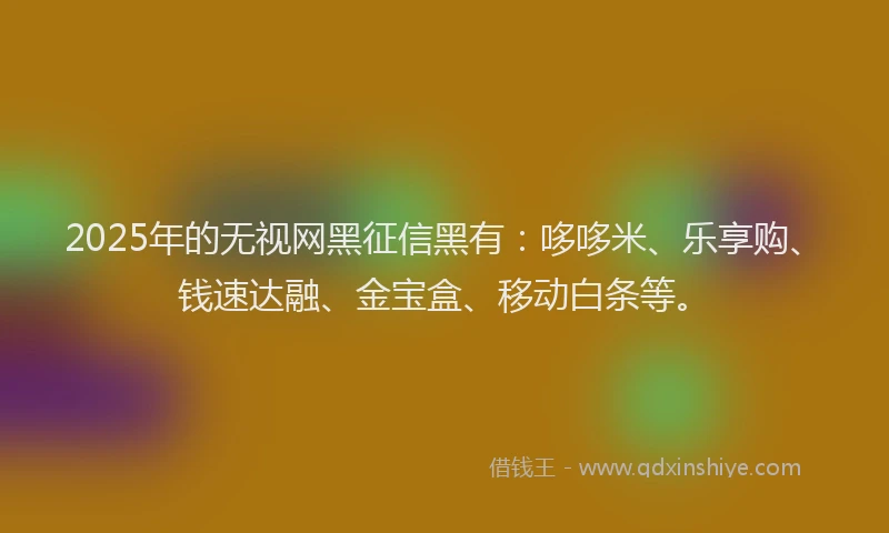 2025年的无视网黑征信黑有：哆哆米、乐享购、钱速达融、金宝盒、移动白条等。