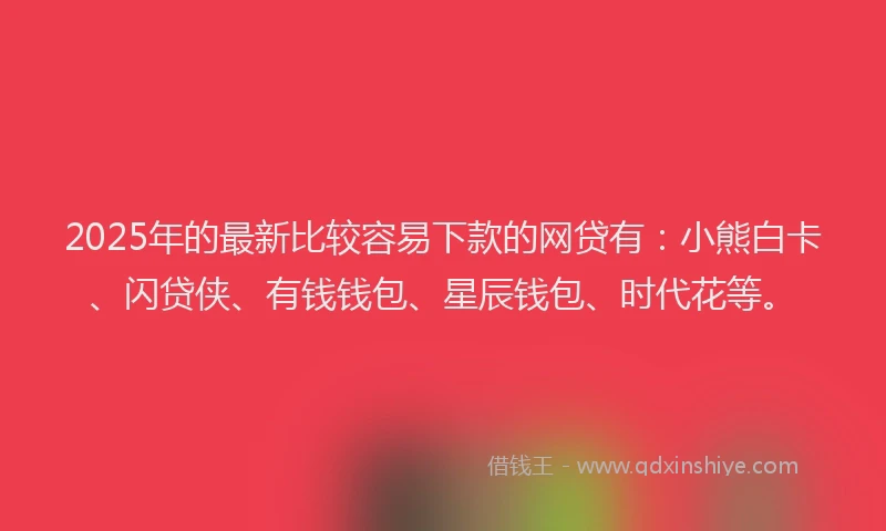 2025年的最新比较容易下款的网贷有：小熊白卡、闪贷侠、有钱钱包、星辰钱包、时代花等。