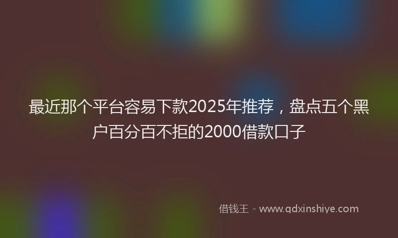 最近那个平台容易下款2025年推荐，盘点五个黑户百分百不拒的2000借款口子