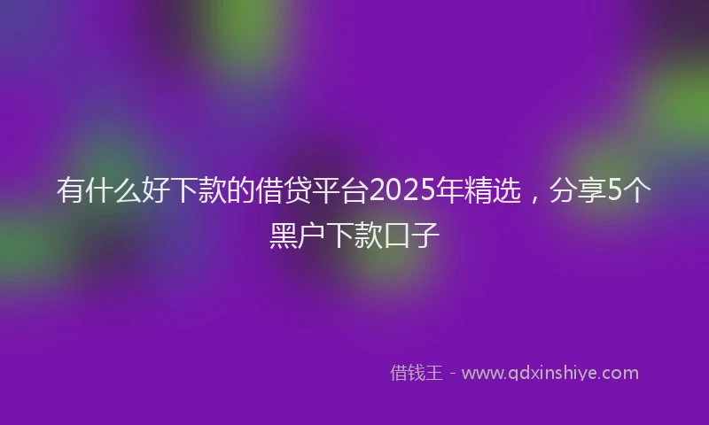 有什么好下款的借贷平台2025年精选，分享5个黑户下款口子